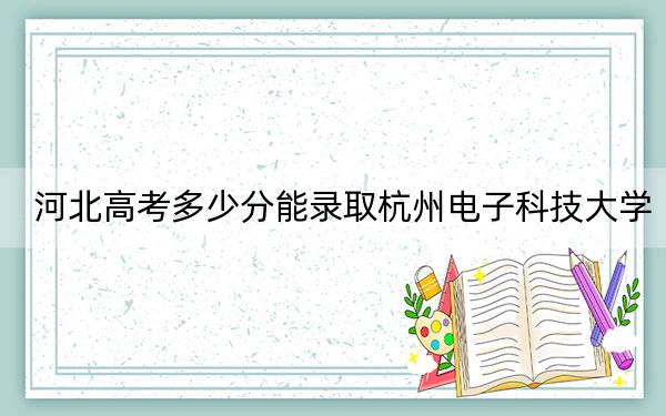 河北高考多少分能录取杭州电子科技大学？2024年历史类580分 物理类最低564分