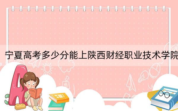 宁夏高考多少分能上陕西财经职业技术学院？2024年文科398分 理科最低353分