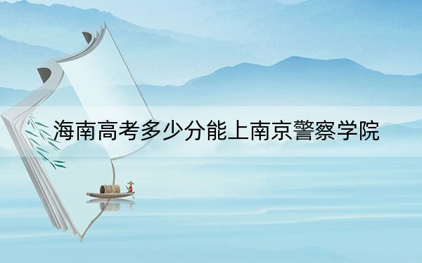 海南高考多少分能上南京警察学院？附2022-2024年最低录取分数线