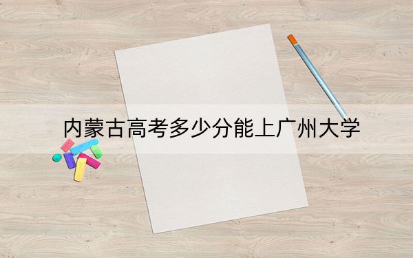 内蒙古高考多少分能上广州大学？2024年文科录取分514分 理科489分