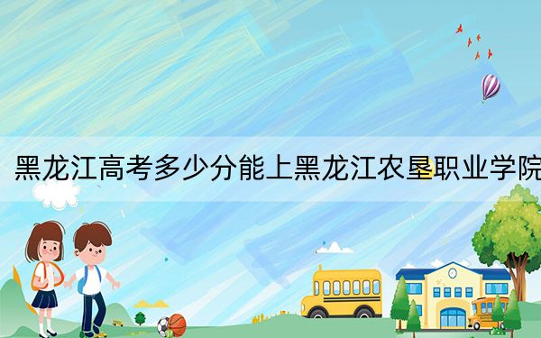 黑龙江高考多少分能上黑龙江农垦职业学院？2024年历史类324分 物理类录取分317分
