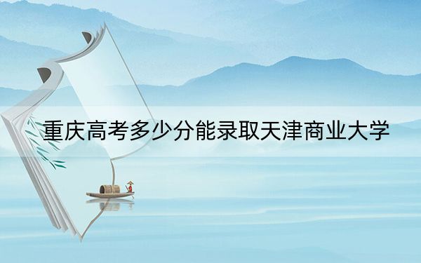 重庆高考多少分能录取天津商业大学？附2022-2024年最低录取分数线