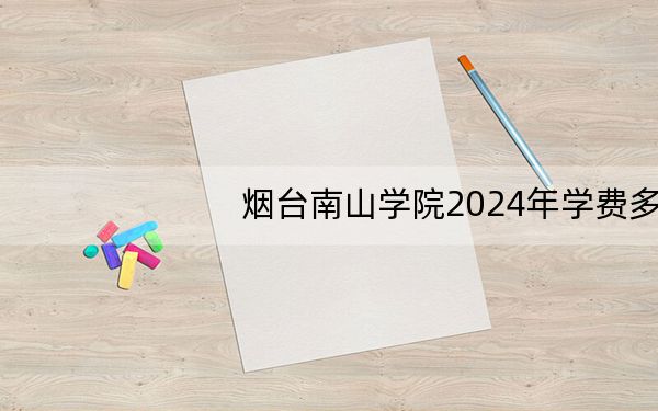 烟台南山学院2024年学费多少钱？每年9800元到18800元（各专业收费标准）