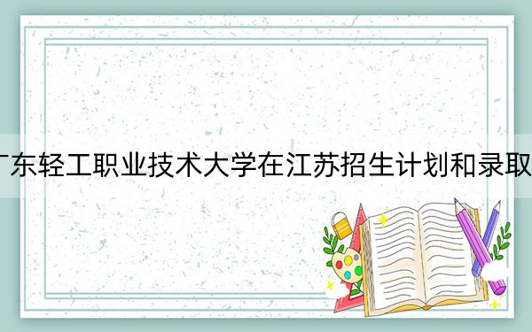 2024年广东轻工职业技术大学在江苏招生计划和录取分数线是多少?江苏考生2025年参考