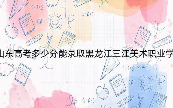 山东高考多少分能录取黑龙江三江美术职业学院?附2022-2024年最低录取分数线