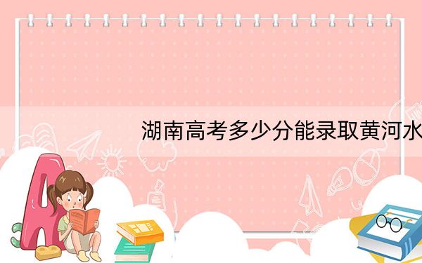 湖南高考多少分能录取黄河水利职业技术学院?附2022-2024年最低录取分数线