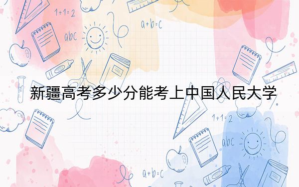 新疆高考多少分能考上中国人民大学？附2022-2024年最低录取分数线