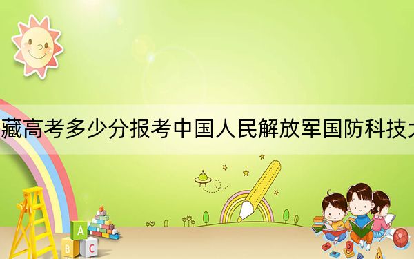 西藏高考多少分报考中国人民解放军国防科技大学？附2022-2024年最低录取分数线