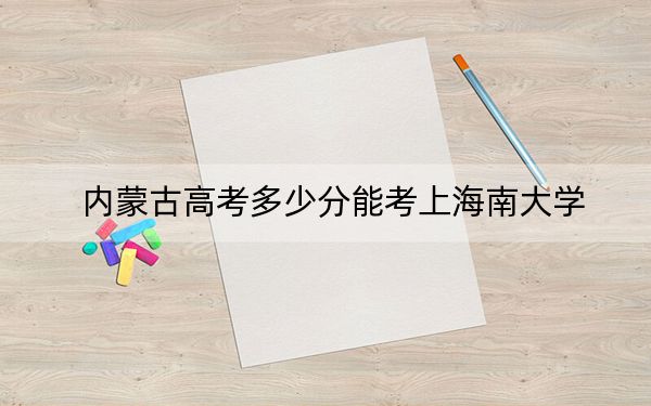 内蒙古高考多少分能考上海南大学？2024年文科最低527分 理科489分