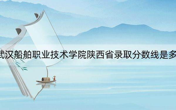 武汉船舶职业技术学院陕西省录取分数线是多少?学费又是多少?