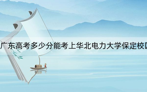 广东高考多少分能考上华北电力大学保定校区？2024年历史类投档线570分 物理类最低584分