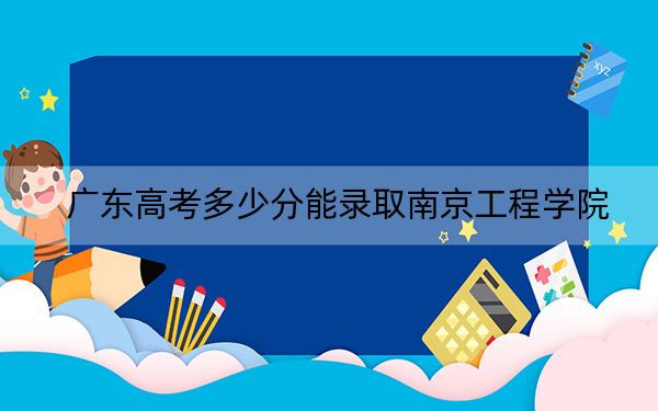 广东高考多少分能录取南京工程学院？附2022-2024年最低录取分数线