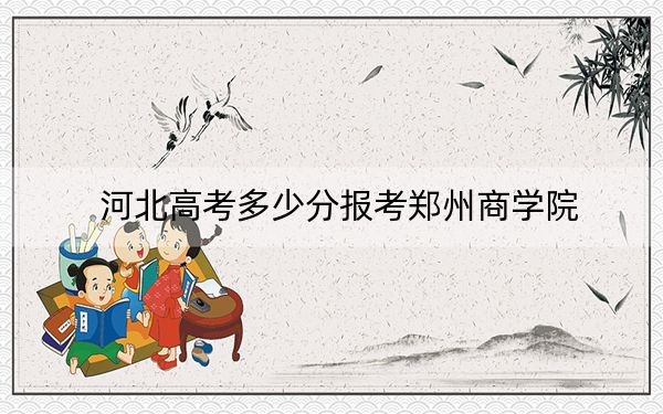 河北高考多少分报考郑州商学院？2024年历史类最低478分 物理类最低476分