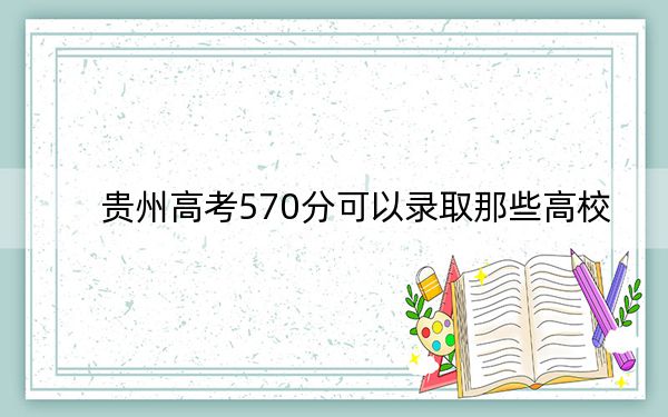 贵州高考570分可以录取那些高校？（供2025年考生参考）