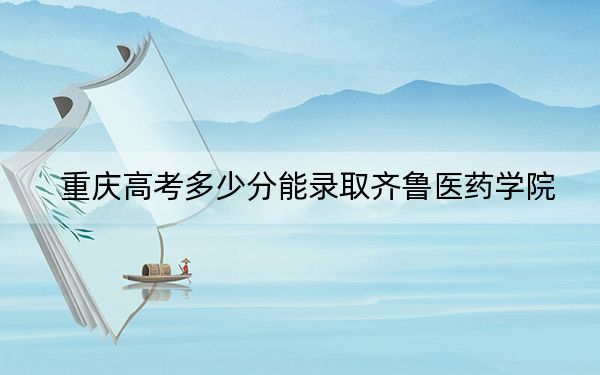 重庆高考多少分能录取齐鲁医药学院？2024年历史类录取分428分 物理类投档线476分