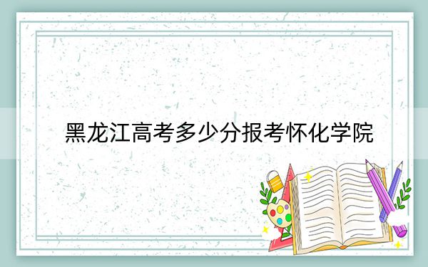 黑龙江高考多少分报考怀化学院？2024年历史类465分 物理类录取分452分