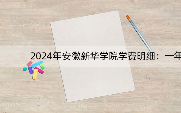 2024年安徽新华学院学费明细:一年26000元-29000元(各专业收费标准)