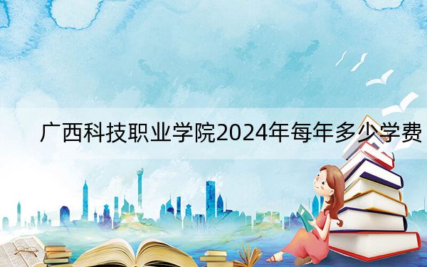广西科技职业学院2024年每年多少学费？每年17800元（供山西考生参考）