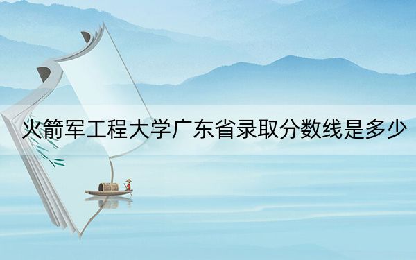 火箭军工程大学广东省录取分数线是多少？学费又是多少？