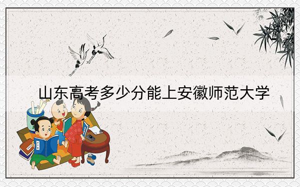 山东高考多少分能上安徽师范大学？附2022-2024年最低录取分数线