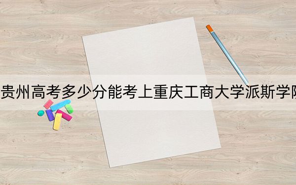 贵州高考多少分能考上重庆工商大学派斯学院？2024年历史类录取分467分 物理类最低418分