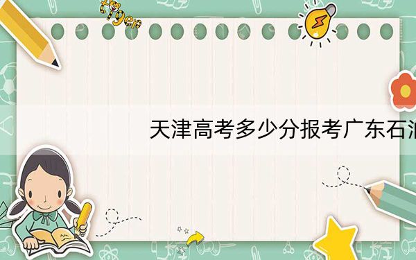 天津高考多少分报考广东石油化工学院？2024年综合最低分521分