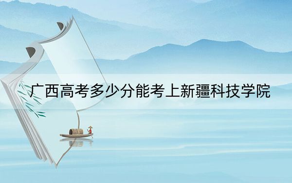 广西高考多少分能考上新疆科技学院？附2022-2024年最低录取分数线