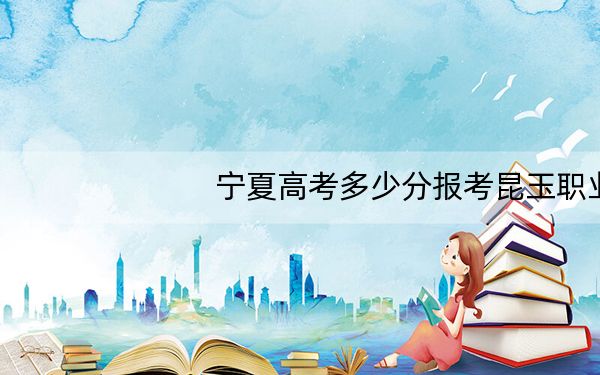 宁夏高考多少分报考昆玉职业技术学院？2024年文科最低348分 理科304分