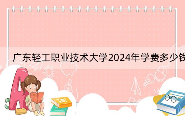 广东轻工职业技术大学2024年学费多少钱？每年最低5250元最高6410元（各专业收费标准）