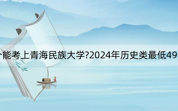 重庆考生多少分能考上青海民族大学?2024年历史类最低492分 物理类录取分504分