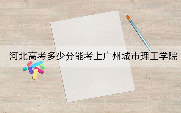 河北高考多少分能考上广州城市理工学院？附2022-2024年最低录取分数线