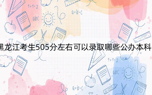 黑龙江考生505分左右可以录取哪些公办本科大学？（附带2022-2024年505左右大学名单）