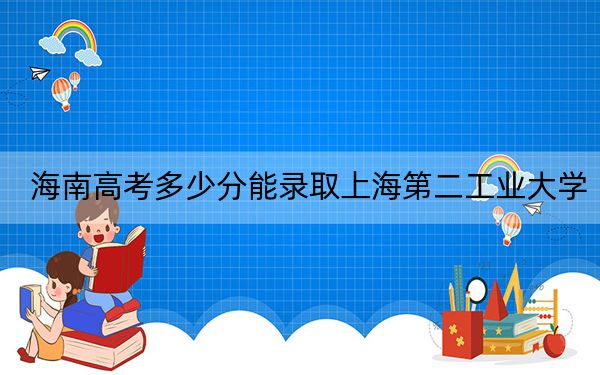 海南高考多少分能录取上海第二工业大学？2024年最低录取分数线605分