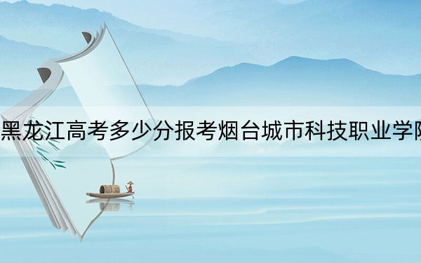 黑龙江高考多少分报考烟台城市科技职业学院？附2022-2024年最低录取分数线