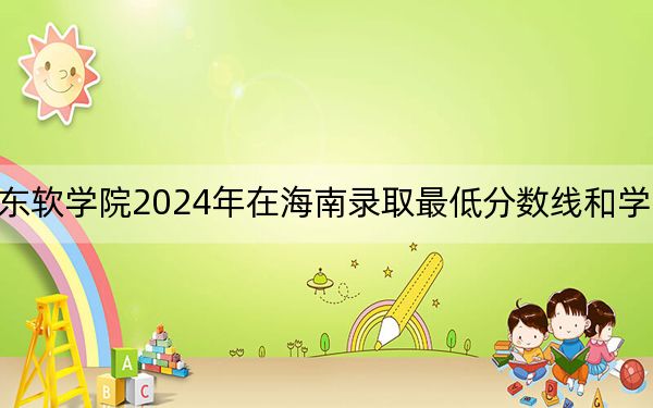 广东东软学院2024年在海南录取最低分数线和学费是多少?