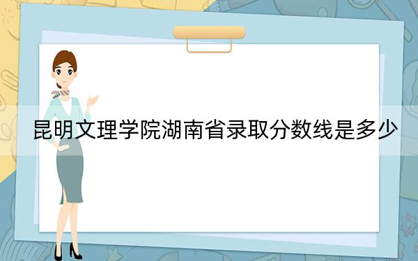 昆明文理学院湖南省录取分数线是多少？2025年湖南考生参考