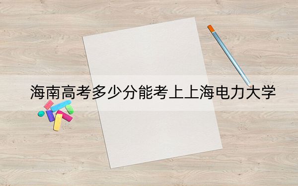 海南高考多少分能考上上海电力大学？附2022-2024年最低录取分数线