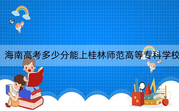 海南高考多少分能上桂林师范高等专科学校？附2022-2024年最低录取分数线