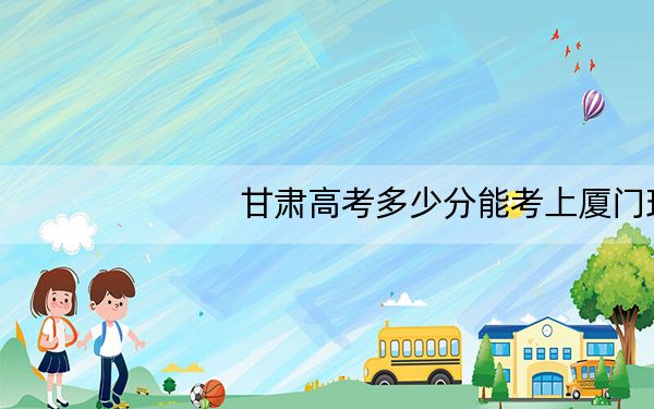 甘肃高考多少分能考上厦门理工学院?2024年历史类498分 物理类最低502分