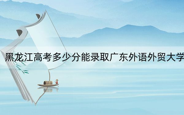 黑龙江高考多少分能录取广东外语外贸大学？附2022-2024年最低录取分数线