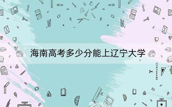 海南高考多少分能上辽宁大学？附2022-2024年最低录取分数线