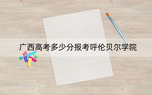 广西高考多少分报考呼伦贝尔学院？附2022-2024年最低录取分数线