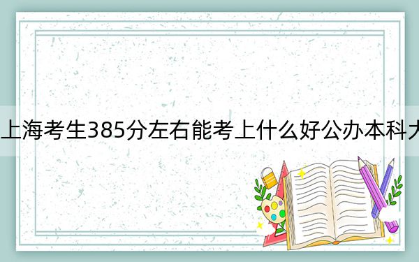 上海考生385分左右能考上什么好公办本科大学？（供2025届高三考生参考）