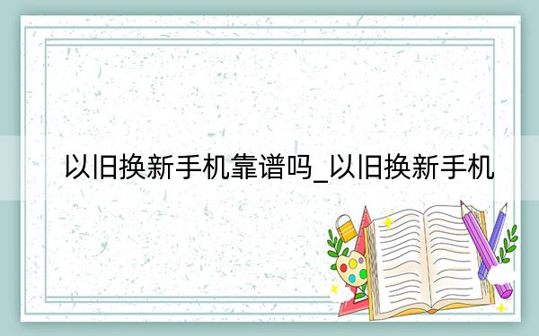 以旧换新手机靠谱吗_以旧换新手机
