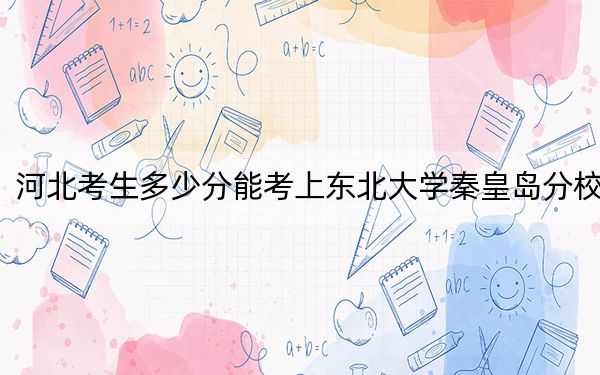 河北考生多少分能考上东北大学秦皇岛分校？附2022-2024年院校投档线