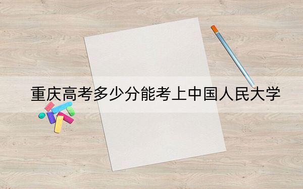 重庆高考多少分能考上中国人民大学？2024年历史类投档线653分 物理类投档线674分