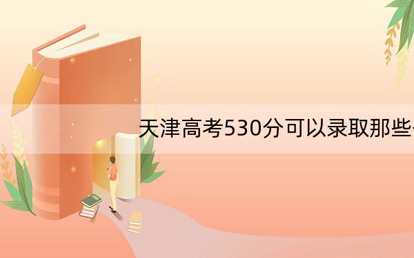 天津高考530分可以录取那些公办本科高校？ 2024年有43所录取最低分530的大学
