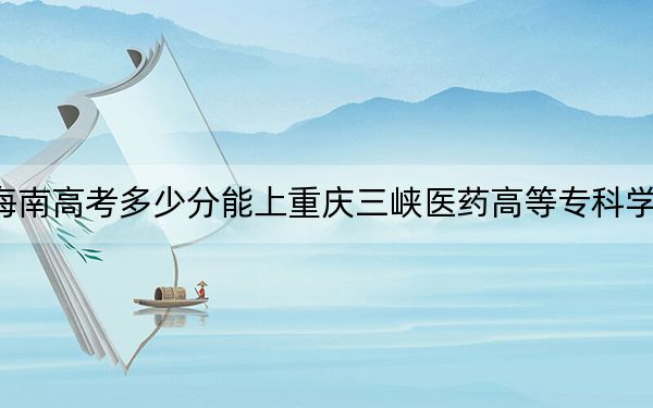 海南高考多少分能上重庆三峡医药高等专科学校？2024年最低分数线550分
