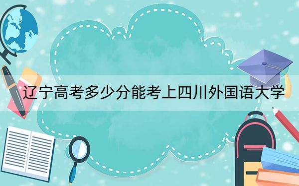 辽宁高考多少分能考上四川外国语大学？2024年历史类录取分553分 物理类录取分541分