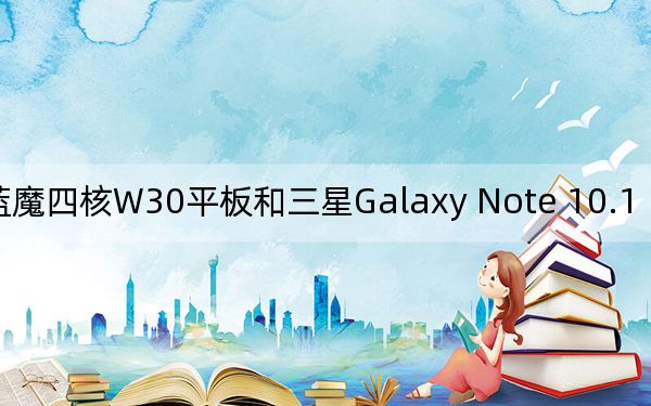 蓝魔四核W30平板和三星Galaxy Note 10.1 N8000评测如何?